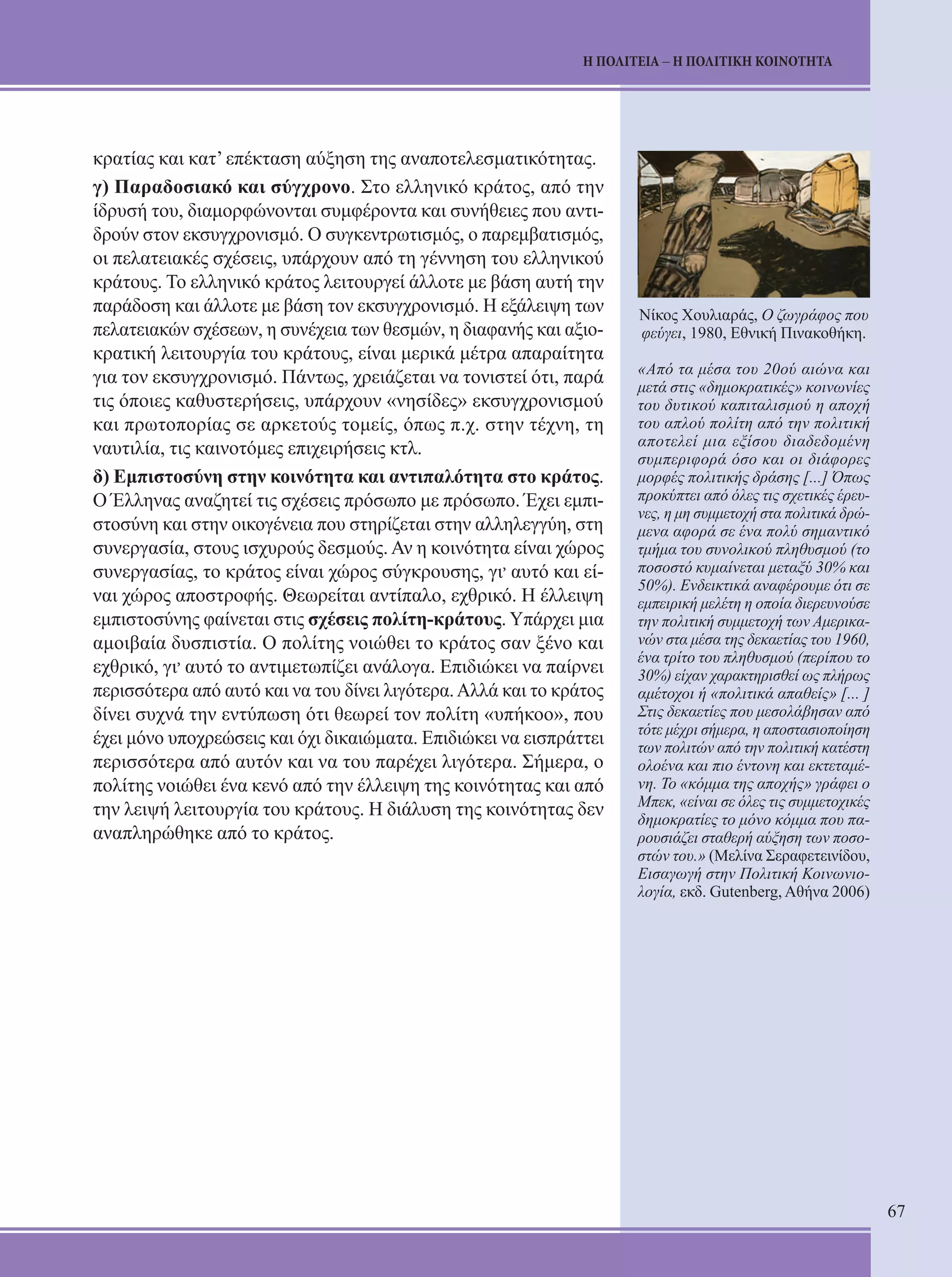 67 
Η ΠΟΛΙΤΕΙΑ – Η ΠΟΛΙΤΙΚΗ ΚΟΙΝΟΤΗΤΑ 
κρατίας και κατ’ επέκταση αύξηση της αναποτελεσματικότητας. 
γ) Παραδοσιακό και σύγχρονο. Στο ελληνικό κράτος, από την 
ίδρυσή του, διαμορφώνονται συμφέροντα και συνήθειες που αντι- 
δρούν στον εκσυγχρονισμό. Ο συγκεντρωτισμός, ο παρεμβατισμός, 
οι πελατειακές σχέσεις, υπάρχουν από τη γέννηση του ελληνικού 
κράτους. Το ελληνικό κράτος λειτουργεί άλλοτε με βάση αυτή την 
παράδοση και άλλοτε με βάση τον εκσυγχρονισμό. Η εξάλειψη των 
πελατειακών σχέσεων, η συνέχεια των θεσμών, η διαφανής και αξιο- 
κρατική λειτουργία του κράτους, είναι μερικά μέτρα απαραίτητα 
για τον εκσυγχρονισμό. Πάντως, χρειάζεται να τονιστεί ότι, παρά 
τις όποιες καθυστερήσεις, υπάρχουν «νησίδες» εκσυγχρονισμού 
και πρωτοπορίας σε αρκετούς τομείς, όπως π.χ. στην τέχνη, τη 
ναυτιλία, τις καινοτόμες επιχειρήσεις κτλ. 
δ) Εμπιστοσύνη στην κοινότητα και αντιπαλότητα στο κράτος. 
Ο Έλληνας αναζητεί τις σχέσεις πρόσωπο με πρόσωπο. Έχει εμπι- 
στοσύνη και στην οικογένεια που στηρίζεται στην αλληλεγγύη, στη 
συνεργασία, στους ισχυρούς δεσμούς. Αν η κοινότητα είναι χώρος 
συνεργασίας, το κράτος είναι χώρος σύγκρουσης, γι, αυτό και εί- 
ναι χώρος αποστροφής. Θεωρείται αντίπαλο, εχθρικό. Η έλλειψη 
εμπιστοσύνης φαίνεται στις σχέσεις πολίτη-κράτους. Υπάρχει μια 
αμοιβαία δυσπιστία. Ο πολίτης νοιώθει το κράτος σαν ξένο και 
εχθρικό, γι, αυτό το αντιμετωπίζει ανάλογα. Επιδιώκει να παίρνει 
περισσότερα από αυτό και να του δίνει λιγότερα. Αλλά και το κράτος 
δίνει συχνά την εντύπωση ότι θεωρεί τον πολίτη «υπήκοο», που 
έχει μόνο υποχρεώσεις και όχι δικαιώματα. Επιδιώκει να εισπράττει 
περισσότερα από αυτόν και να του παρέχει λιγότερα. Σήμερα, ο 
πολίτης νοιώθει ένα κενό από την έλλειψη της κοινότητας και από 
την λειψή λειτουργία του κράτους. Η διάλυση της κοινότητας δεν 
αναπληρώθηκε από το κράτος. 
Νίκος Χουλιαράς, Ο ζωγράφος που 
φεύγει, 1980, Εθνική Πινακοθήκη. 
«Από τα μέσα του 20ού αιώνα και 
μετά στις «δημοκρατικές» κοινωνίες 
του δυτικού καπιταλισμού η αποχή 
του απλού πολίτη από την πολιτική 
αποτελεί μια εξίσου διαδεδομένη 
συμπεριφορά όσο και οι διάφορες 
μορφές πολιτικής δράσης [...] Όπως 
προκύπτει από όλες τις σχετικές έρευ- 
νες, η μη συμμετοχή στα πολιτικά δρώ- 
μενα αφορά σε ένα πολύ σημαντικό 
τμήμα του συνολικού πληθυσμού (το 
ποσοστό κυμαίνεται μεταξύ 30% και 
50%). Ενδεικτικά αναφέρουμε ότι σε 
εμπειρική μελέτη η οποία διερευνούσε 
την πολιτική συμμετοχή των Αμερικα- 
νών στα μέσα της δεκαετίας του 1960, 
ένα τρίτο του πληθυσμού (περίπου το 
30%) είχαν χαρακτηρισθεί ως πλήρως 
αμέτοχοι ή «πολιτικά απαθείς» [... ] 
Στις δεκαετίες που μεσολάβησαν από 
τότε μέχρι σήμερα, η αποστασιοποίηση 
των πολιτών από την πολιτική κατέστη 
ολοένα και πιο έντονη και εκτεταμέ- 
νη. Το «κόμμα της αποχής» γράφει ο 
Μπεκ, «είναι σε όλες τις συμμετοχικές 
δημοκρατίες το μόνο κόμμα που πα- 
ρουσιάζει σταθερή αύξηση των ποσο- 
στών του.» (Μελίνα Σεραφετεινίδου, 
Εισαγωγή στην Πολιτική Κοινωνιο- 
λογία, εκδ. Gutenberg, Αθήνα 2006) 
 
