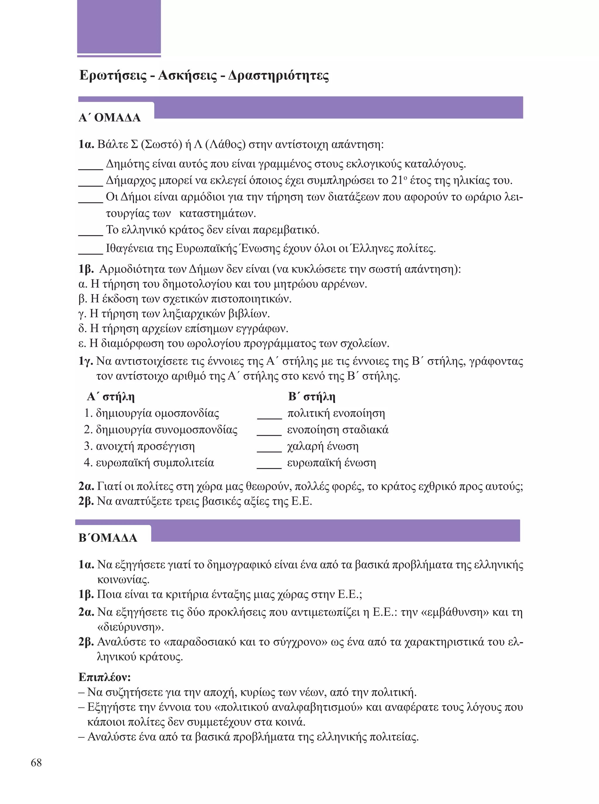 Ερωτήσεις - Ασκήσεις - Δραστηριότητες 
Α΄ ΟΜΑΔΑ 
1α. Βάλτε Σ (Σωστό) ή Λ (Λάθος) στην αντίστοιχη απάντηση: 
____ Δημότης είναι αυτός που είναι γραμμένος στους εκλογικούς καταλόγους. 
____ Δήμαρχος μπορεί να εκλεγεί όποιος έχει συμπληρώσει το 21ο έτος της ηλικίας του. 
____ Οι Δήμοι είναι αρμόδιοι για την τήρηση των διατάξεων που αφορούν το ωράριο λει- 
τουργίας των καταστημάτων. 
____ Το ελληνικό κράτος δεν είναι παρεμβατικό. 
____ Ιθαγένεια της Ευρωπαϊκής Ένωσης έχουν όλοι οι Έλληνες πολίτες. 
1β. Αρμοδιότητα των Δήμων δεν είναι (να κυκλώσετε την σωστή απάντηση): 
α. Η τήρηση του δημοτολογίου και του μητρώου αρρένων. 
β. Η έκδοση των σχετικών πιστοποιητικών. 
γ. Η τήρηση των ληξιαρχικών βιβλίων. 
δ. Η τήρηση αρχείων επίσημων εγγράφων. 
ε. Η διαμόρφωση του ωρολογίου προγράμματος των σχολείων. 
1γ. Να αντιστοιχίσετε τις έννοιες της Α΄ στήλης με τις έννοιες της Β΄ στήλης, γράφοντας 
τον αντίστοιχο αριθμό της Α΄ στήλης στο κενό της Β΄ στήλης. 
Α΄ στήλη Β ΄ στήλη 
1. δημιουργία ομοσπονδίας ____ πολιτική ενοποίηση 
2. δημιουργία συνομοσπονδίας ____ ενοποίηση σταδιακά 
3. ανοιχτή προσέγγιση ____ χαλαρή ένωση 
4. ευρωπαϊκή συμπολιτεία ____ ευρωπαϊκή ένωση 
2α. Γιατί οι πολίτες στη χώρα μας θεωρούν, πολλές φορές, το κράτος εχθρικό προς αυτούς; 
2β. Να αναπτύξετε τρεις βασικές αξίες της Ε.Ε. 
Β΄ΟΜΑΔΑ 
1α. Να εξηγήσετε γιατί το δημογραφικό είναι ένα από τα βασικά προβλήματα της ελληνικής 
κοινωνίας. 
1β. Ποια είναι τα κριτήρια ένταξης μιας χώρας στην Ε.Ε.; 
2α. Να εξηγήσετε τις δύο προκλήσεις που αντιμετωπίζει η Ε.Ε.: την «εμβάθυνση» και τη 
«διεύρυνση». 
2β. Αναλύστε το «παραδοσιακό και το σύγχρονο» ως ένα από τα χαρακτηριστικά του ελ- 
ληνικού κράτους. 
Επιπλέον: 
– Να συζητήσετε για την αποχή, κυρίως των νέων, από την πολιτική. 
– Εξηγήστε την έννοια του «πολιτικού αναλφαβητισμού» και αναφέρατε τους λόγους που 
κάποιοι πολίτες δεν συμμετέχουν στα κοινά. 
– Αναλύστε ένα από τα βασικά προβλήματα της ελληνικής πολιτείας. 
68 
 