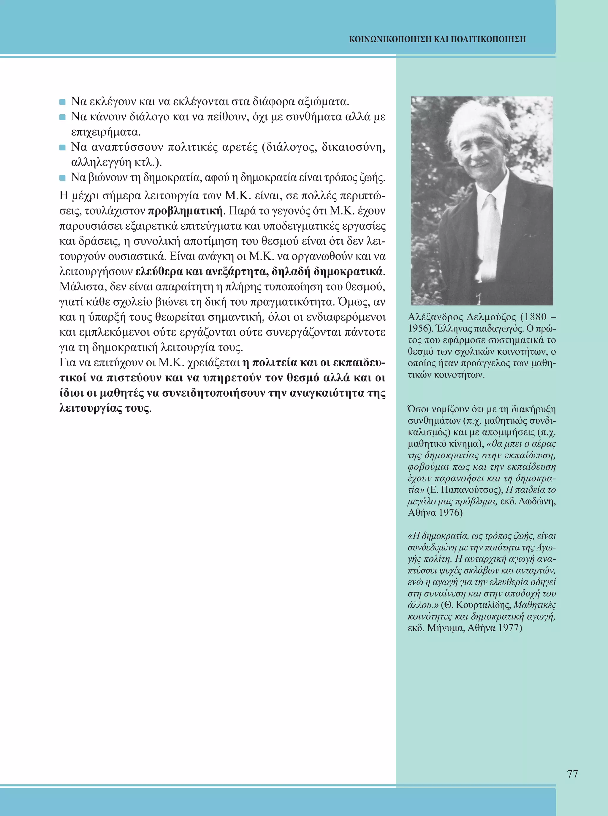 77 
ΚΟΙΝΩΝΙΚΟΠΟΙΗΣΗ ΚΑΙ ΠΟΛΙΤΙΚΟΠΟΙΗΣΗ 
Να εκλέγουν και να εκλέγονται στα διάφορα αξιώματα. 
Να κάνουν διάλογο και να πείθουν, όχι με συνθήματα αλλά με 
επιχειρήματα. 
Να αναπτύσσουν πολιτικές αρετές (διάλογος, δικαιοσύνη, 
αλληλεγγύη κτλ.). 
Να βιώνουν τη δημοκρατία, αφού η δημοκρατία είναι τρόπος ζωής. 
Η μέχρι σήμερα λειτουργία των Μ.Κ. είναι, σε πολλές περιπτώ- 
σεις, τουλάχιστον προβληματική. Παρά το γεγονός ότι Μ.Κ. έχουν 
παρουσιάσει εξαιρετικά επιτεύγματα και υποδειγματικές εργασίες 
και δράσεις, η συνολική αποτίμηση του θεσμού είναι ότι δεν λει- 
τουργούν ουσιαστικά. Είναι ανάγκη οι Μ.Κ. να οργανωθούν και να 
λειτουργήσουν ελεύθερα και ανεξάρτητα, δηλαδή δημοκρατικά. 
Μάλιστα, δεν είναι απαραίτητη η πλήρης τυποποίηση του θεσμού, 
γιατί κάθε σχολείο βιώνει τη δική του πραγματικότητα. Όμως, αν 
και η ύπαρξή τους θεωρείται σημαντική, όλοι οι ενδιαφερόμενοι 
και εμπλεκόμενοι ούτε εργάζονται ούτε συνεργάζονται πάντοτε 
για τη δημοκρατική λειτουργία τους. 
Για να επιτύχουν οι Μ.Κ. χρειάζεται η πολιτεία και οι εκπαιδευ- 
τικοί να πιστεύουν και να υπηρετούν τον θεσμό αλλά και οι 
ίδιοι οι μαθητές να συνειδητοποιήσουν την αναγκαιότητα της 
λειτουργίας τους. 
Αλέξανδρος Δελμούζος (1880 – 
1956). Έλληνας παιδαγωγός. Ο πρώ- 
τος που εφάρμοσε συστηματικά το 
θεσμό των σχολικών κοινοτήτων, ο 
οποίος ήταν προάγγελος των μαθη- 
τικών κοινοτήτων. 
Όσοι νομίζουν ότι με τη διακήρυξη 
συνθημάτων (π.χ. μαθητικός συνδι- 
καλισμός) και με απομιμήσεις (π.χ. 
μαθητικό κίνημα), «θα μπει ο αέρας 
της δημοκρατίας στην εκπαίδευση, 
φοβούμαι πως και την εκπαίδευση 
έχουν παρανοήσει και τη δημοκρα- 
τία» (Ε. Παπανούτσος), Η παιδεία το 
μεγάλο μας πρόβλημα, εκδ. Δωδώνη, 
Αθήνα 1976) 
«Η δημοκρατία, ως τρόπος ζωής, είναι 
συνδεδεμένη με την ποιότητα της Αγω- 
γής πολίτη. Η αυταρχική αγωγή ανα- 
πτύσσει ψυχές σκλάβων και ανταρτών, 
ενώ η αγωγή για την ελευθερία οδηγεί 
στη συναίνεση και στην αποδοχή του 
άλλου.» (Θ. Κουρταλίδης, Μαθητικές 
κοινότητες και δημοκρατική αγωγή, 
εκδ. Μήνυμα, Αθήνα 1977) 
 