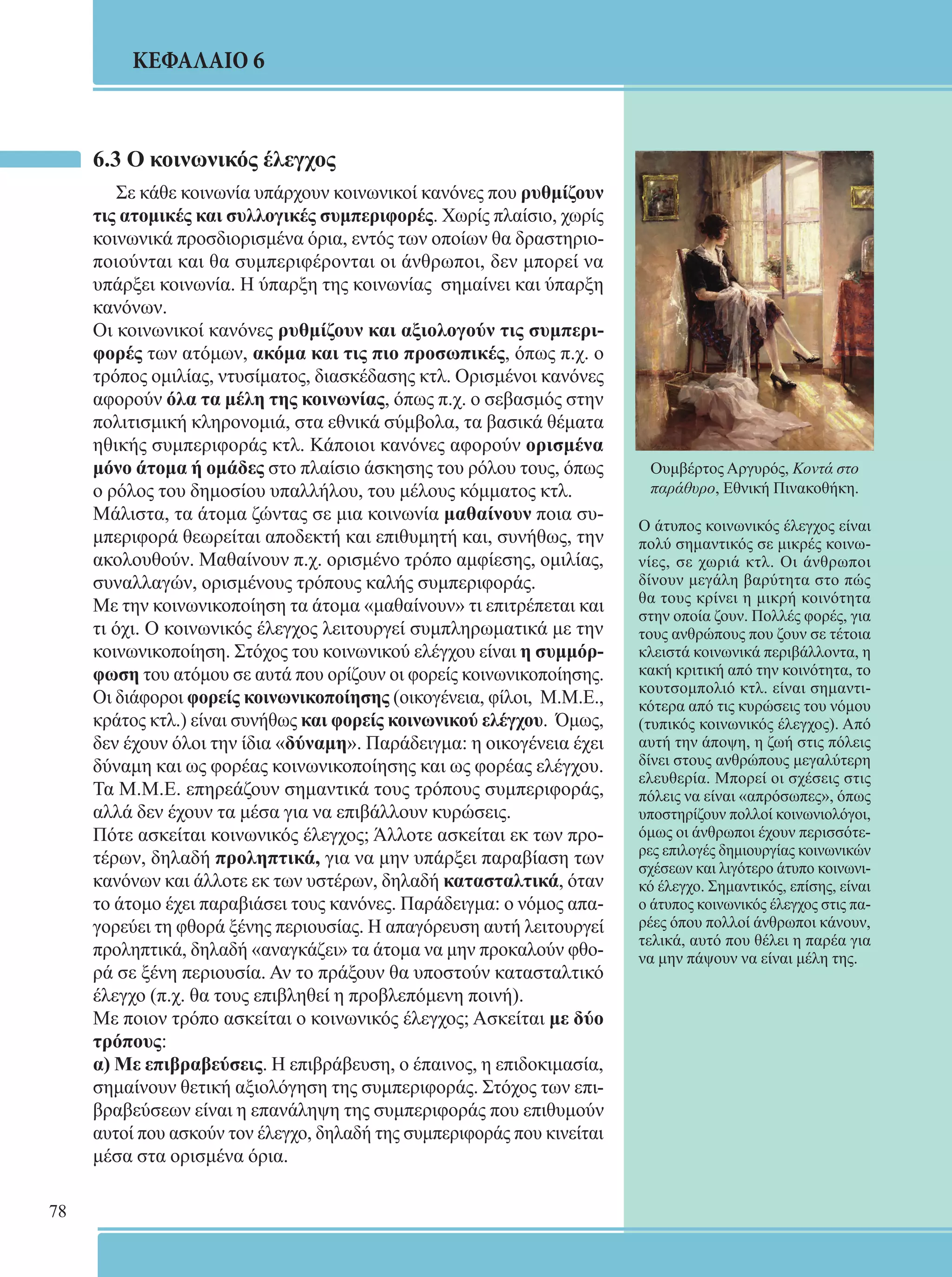 78 
ΚΕΦΑΛΑΙΟ 6 
6.3 Ο κοινωνικός έλεγχος 
Σε κάθε κοινωνία υπάρχουν κοινωνικοί κανόνες που ρυθμίζουν 
τις ατομικές και συλλογικές συμπεριφορές. Χωρίς πλαίσιο, χωρίς 
κοινωνικά προσδιορισμένα όρια, εντός των οποίων θα δραστηριο- 
ποιούνται και θα συμπεριφέρονται οι άνθρωποι, δεν μπορεί να 
υπάρξει κοινωνία. Η ύπαρξη της κοινωνίας σημαίνει και ύπαρξη 
κανόνων. 
Οι κοινωνικοί κανόνες ρυθμίζουν και αξιολογούν τις συμπερι- 
φορές των ατόμων, ακόμα και τις πιο προσωπικές, όπως π.χ. ο 
τρόπος ομιλίας, ντυσίματος, διασκέδασης κτλ. Ορισμένοι κανόνες 
αφορούν όλα τα μέλη της κοινωνίας, όπως π.χ. ο σεβασμός στην 
πολιτισμική κληρονομιά, στα εθνικά σύμβολα, τα βασικά θέματα 
ηθικής συμπεριφοράς κτλ. Κάποιοι κανόνες αφορούν ορισμένα 
μόνο άτομα ή ομάδες στο πλαίσιο άσκησης του ρόλου τους, όπως 
ο ρόλος του δημοσίου υπαλλήλου, του μέλους κόμματος κτλ. 
Μάλιστα, τα άτομα ζώντας σε μια κοινωνία μαθαίνουν ποια συ- 
μπεριφορά θεωρείται αποδεκτή και επιθυμητή και, συνήθως, την 
ακολουθούν. Μαθαίνουν π.χ. ορισμένο τρόπο αμφίεσης, ομιλίας, 
συναλλαγών, ορισμένους τρόπους καλής συμπεριφοράς. 
Με την κοινωνικοποίηση τα άτομα «μαθαίνουν» τι επιτρέπεται και 
τι όχι. Ο κοινωνικός έλεγχος λειτουργεί συμπληρωματικά με την 
κοινωνικοποίηση. Στόχος του κοινωνικού ελέγχου είναι η συμμόρ- 
φωση του ατόμου σε αυτά που ορίζουν οι φορείς κοινωνικοποίησης. 
Οι διάφοροι φορείς κοινωνικοποίησης (οικογένεια, φίλοι, Μ.Μ.Ε., 
κράτος κτλ.) είναι συνήθως και φορείς κοινωνικού ελέγχου. Όμως, 
δεν έχουν όλοι την ίδια «δύναμη». Παράδειγμα: η οικογένεια έχει 
δύναμη και ως φορέας κοινωνικοποίησης και ως φορέας ελέγχου. 
Τα Μ.Μ.Ε. επηρεάζουν σημαντικά τους τρόπους συμπεριφοράς, 
αλλά δεν έχουν τα μέσα για να επιβάλλουν κυρώσεις. 
Πότε ασκείται κοινωνικός έλεγχος; Άλλοτε ασκείται εκ των προ- 
τέρων, δηλαδή προληπτικά, για να μην υπάρξει παραβίαση των 
κανόνων και άλλοτε εκ των υστέρων, δηλαδή κατασταλτικά, όταν 
το άτομο έχει παραβιάσει τους κανόνες. Παράδειγμα: ο νόμος απα- 
γορεύει τη φθορά ξένης περιουσίας. Η απαγόρευση αυτή λειτουργεί 
προληπτικά, δηλαδή «αναγκάζει» τα άτομα να μην προκαλούν φθο- 
ρά σε ξένη περιουσία. Αν το πράξουν θα υποστούν κατασταλτικό 
έλεγχο (π.χ. θα τους επιβληθεί η προβλεπόμενη ποινή). 
Με ποιον τρόπο ασκείται ο κοινωνικός έλεγχος; Ασκείται με δύο 
τρόπους: 
α) Με επιβραβεύσεις. Η επιβράβευση, ο έπαινος, η επιδοκιμασία, 
σημαίνουν θετική αξιολόγηση της συμπεριφοράς. Στόχος των επι- 
βραβεύσεων είναι η επανάληψη της συμπεριφοράς που επιθυμούν 
αυτοί που ασκούν τον έλεγχο, δηλαδή της συμπεριφοράς που κινείται 
μέσα στα ορισμένα όρια. 
Ουμβέρτος Αργυρός, Κοντά στο 
παράθυρο, Εθνική Πινακοθήκη. 
Ο άτυπος κοινωνικός έλεγχος είναι 
πολύ σημαντικός σε μικρές κοινω- 
νίες, σε χωριά κτλ. Οι άνθρωποι 
δίνουν μεγάλη βαρύτητα στο πώς 
θα τους κρίνει η μικρή κοινότητα 
στην οποία ζουν. Πολλές φορές, για 
τους ανθρώπους που ζουν σε τέτοια 
κλειστά κοινωνικά περιβάλλοντα, η 
κακή κριτική από την κοινότητα, το 
κουτσομπολιό κτλ. είναι σημαντι- 
κότερα από τις κυρώσεις του νόμου 
(τυπικός κοινωνικός έλεγχος). Από 
αυτή την άποψη, η ζωή στις πόλεις 
δίνει στους ανθρώπους μεγαλύτερη 
ελευθερία. Μπορεί οι σχέσεις στις 
πόλεις να είναι «απρόσωπες», όπως 
υποστηρίζουν πολλοί κοινωνιολόγοι, 
όμως οι άνθρωποι έχουν περισσότε- 
ρες επιλογές δημιουργίας κοινωνικών 
σχέσεων και λιγότερο άτυπο κοινωνι- 
κό έλεγχο. Σημαντικός, επίσης, είναι 
ο άτυπος κοινωνικός έλεγχος στις πα- 
ρέες όπου πολλοί άνθρωποι κάνουν, 
τελικά, αυτό που θέλει η παρέα για 
να μην πάψουν να είναι μέλη της. 
 