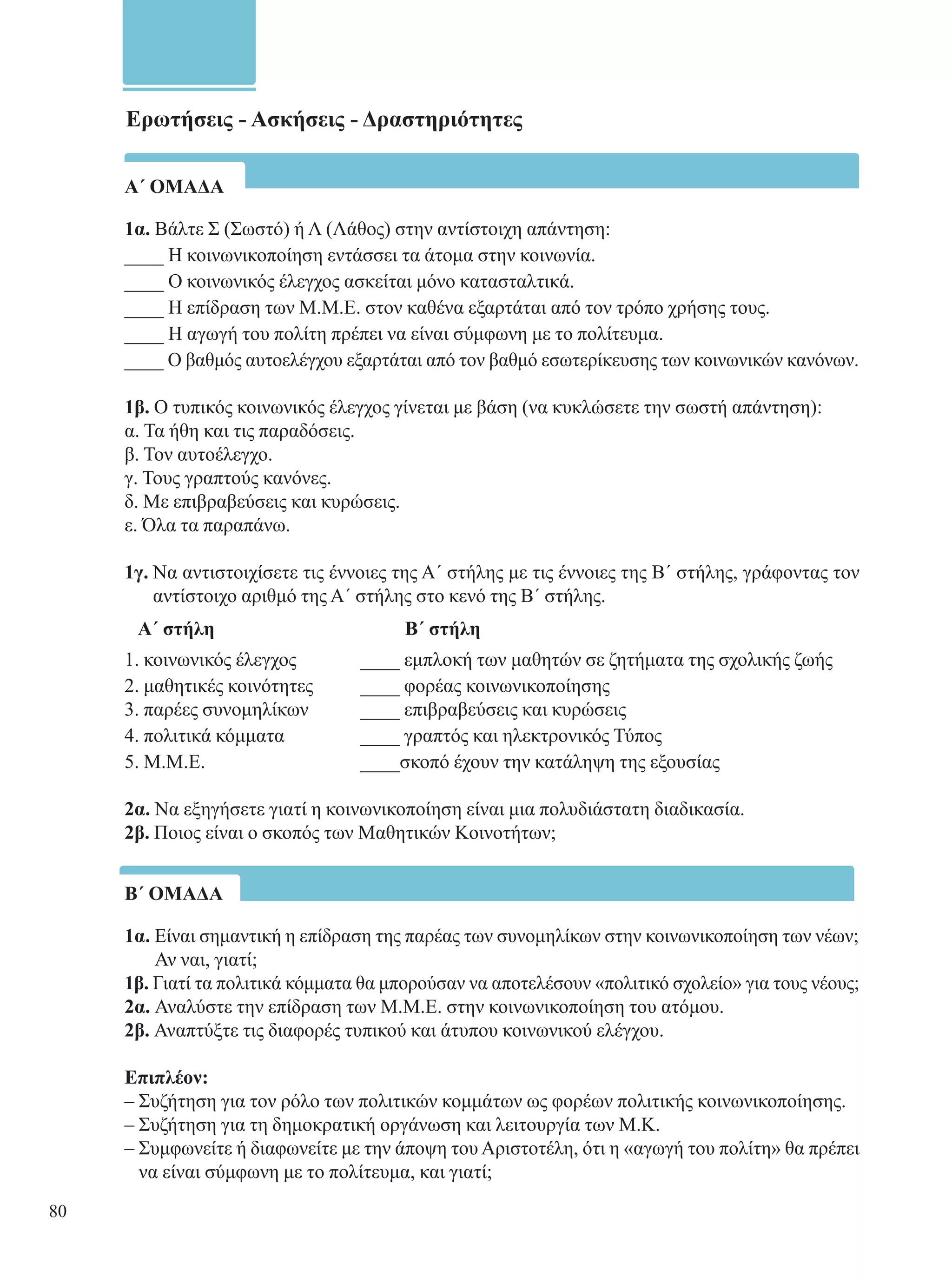 Ερωτήσεις - Ασκήσεις - Δραστηριότητες 
Α΄ ΟΜΑΔΑ 
1α. Βάλτε Σ (Σωστό) ή Λ (Λάθος) στην αντίστοιχη απάντηση: 
____ Η κοινωνικοποίηση εντάσσει τα άτομα στην κοινωνία. 
____ O κοινωνικός έλεγχος ασκείται μόνο κατασταλτικά. 
____ Η επίδραση των Μ.Μ.Ε. στον καθένα εξαρτάται από τον τρόπο χρήσης τους. 
____ Η αγωγή του πολίτη πρέπει να είναι σύμφωνη με το πολίτευμα. 
____ Ο βαθμός αυτοελέγχου εξαρτάται από τον βαθμό εσωτερίκευσης των κοινωνικών κανόνων. 
1β. Ο τυπικός κοινωνικός έλεγχος γίνεται με βάση (να κυκλώσετε την σωστή απάντηση): 
α. Τα ήθη και τις παραδόσεις. 
β. Τον αυτοέλεγχο. 
γ. Τους γραπτούς κανόνες. 
δ. Με επιβραβεύσεις και κυρώσεις. 
ε. Όλα τα παραπάνω. 
1γ. Να αντιστοιχίσετε τις έννοιες της Α΄ στήλης με τις έννοιες της Β΄ στήλης, γράφοντας τον 
αντίστοιχο αριθμό της Α΄ στήλης στο κενό της Β΄ στήλης. 
Α΄ στήλη Β ΄ στήλη 
1. κοινωνικός έλεγχος ____ εμπλοκή των μαθητών σε ζητήματα της σχολικής ζωής 
2. μαθητικές κοινότητες ____ φορέας κοινωνικοποίησης 
3. παρέες συνομηλίκων ____ επιβραβεύσεις και κυρώσεις 
4. πολιτικά κόμματα ____ γραπτός και ηλεκτρονικός Τύπος 
5. Μ.Μ.Ε. ____ σκοπό έχουν την κατάληψη της εξουσίας 
2α. Να εξηγήσετε γιατί η κοινωνικοποίηση είναι μια πολυδιάστατη διαδικασία. 
2β. Ποιος είναι ο σκοπός των Μαθητικών Κοινοτήτων; 
Β΄ ΟΜΑΔΑ 
1α. Είναι σημαντική η επίδραση της παρέας των συνομηλίκων στην κοινωνικοποίηση των νέων; 
Αν ναι, γιατί; 
1β. Γιατί τα πολιτικά κόμματα θα μπορούσαν να αποτελέσουν «πολιτικό σχολείο» για τους νέους; 
2α. Αναλύστε την επίδραση των Μ.Μ.Ε. στην κοινωνικοποίηση του ατόμου. 
2β. Αναπτύξτε τις διαφορές τυπικού και άτυπου κοινωνικού ελέγχου. 
Επιπλέον: 
– Συζήτηση για τον ρόλο των πολιτικών κομμάτων ως φορέων πολιτικής κοινωνικοποίησης. 
– Συζήτηση για τη δημοκρατική οργάνωση και λειτουργία των Μ.Κ. 
– Συμφωνείτε ή διαφωνείτε με την άποψη του Αριστοτέλη, ότι η «αγωγή του πολίτη» θα πρέπει 
να είναι σύμφωνη με το πολίτευμα, και γιατί; 
80 
 