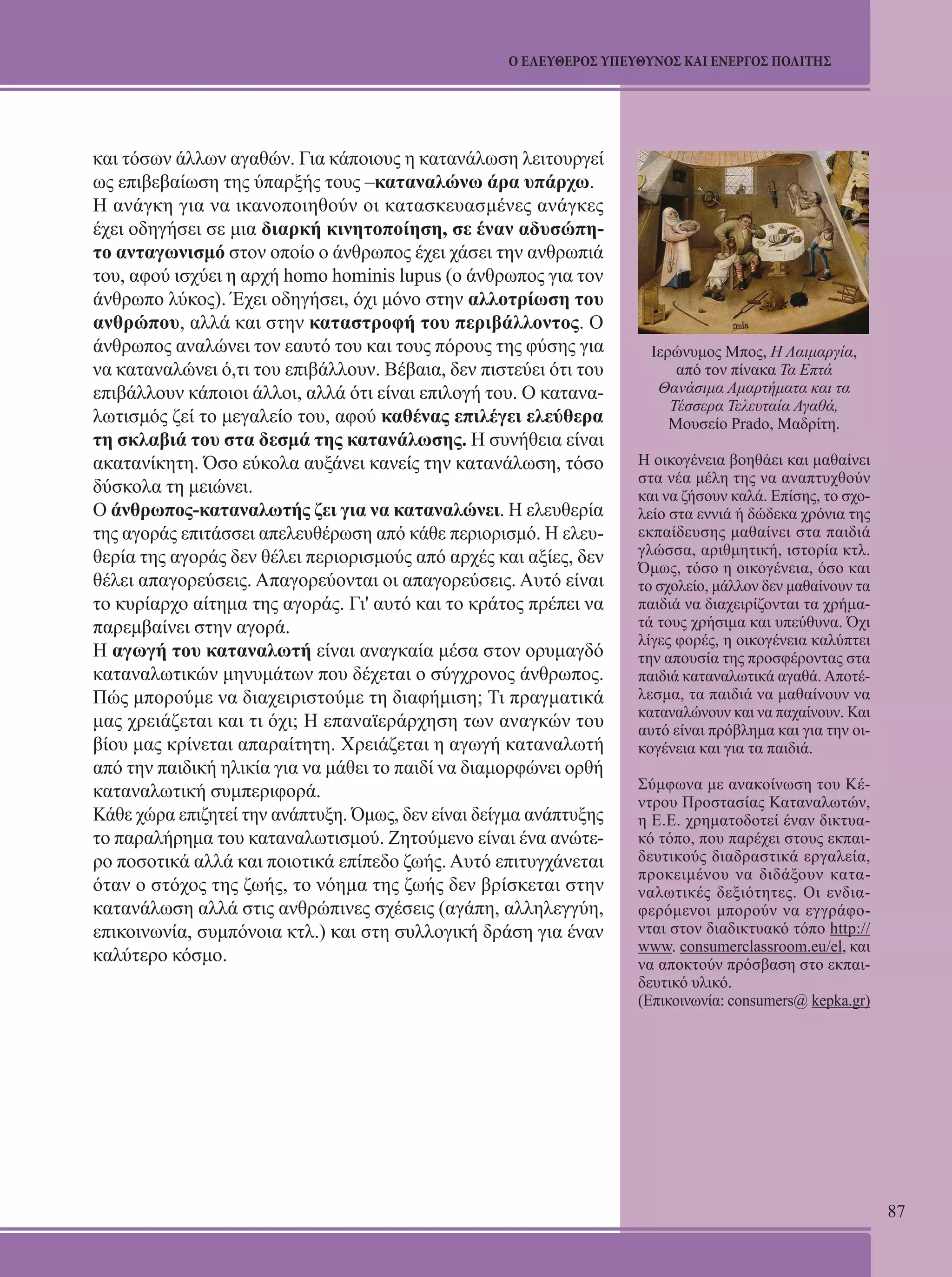 87 
Ο ΕΛΕΥΘΕΡΟΣ ΥΠΕΥΘΥΝΟΣ ΚΑΙ ΕΝΕΡΓΟΣ ΠΟΛΙΤΗΣ 
και τόσων άλλων αγαθών. Για κάποιους η κατανάλωση λειτουργεί 
ως επιβεβαίωση της ύπαρξής τους –καταναλώνω άρα υπάρχω. 
Η ανάγκη για να ικανοποιηθούν οι κατασκευασμένες ανάγκες 
έχει οδηγήσει σε μια διαρκή κινητοποίηση, σε έναν αδυσώπη- 
το ανταγωνισμό στον οποίο ο άνθρωπος έχει χάσει την ανθρωπιά 
του, αφού ισχύει η αρχή homo hominis lupus (ο άνθρωπος για τον 
άνθρωπο λύκος). Έχει οδηγήσει, όχι μόνο στην αλλοτρίωση του 
ανθρώπου, αλλά και στην καταστροφή του περιβάλλοντος. Ο 
άνθρωπος αναλώνει τον εαυτό του και τους πόρους της φύσης για 
να καταναλώνει ό,τι του επιβάλλουν. Βέβαια, δεν πιστεύει ότι του 
επιβάλλουν κάποιοι άλλοι, αλλά ότι είναι επιλογή του. Ο κατανα- 
λωτισμός ζεί το μεγαλείο του, αφού καθένας επιλέγει ελεύθερα 
τη σκλαβιά του στα δεσμά της κατανάλωσης. Η συνήθεια είναι 
ακατανίκητη. Όσο εύκολα αυξάνει κανείς την κατανάλωση, τόσο 
δύσκολα τη μειώνει. 
Ο άνθρωπος-καταναλωτής ζει για να καταναλώνει. Η ελευθερία 
της αγοράς επιτάσσει απελευθέρωση από κάθε περιορισμό. Η ελευ- 
θερία της αγοράς δεν θέλει περιορισμούς από αρχές και αξίες, δεν 
θέλει απαγορεύσεις. Απαγορεύονται οι απαγορεύσεις. Αυτό είναι 
το κυρίαρχο αίτημα της αγοράς. Γι' αυτό και το κράτος πρέπει να 
παρεμβαίνει στην αγορά. 
Η αγωγή του καταναλωτή είναι αναγκαία μέσα στον ορυμαγδό 
καταναλωτικών μηνυμάτων που δέχεται ο σύγχρονος άνθρωπος. 
Πώς μπορούμε να διαχειριστούμε τη διαφήμιση; Τι πραγματικά 
μας χρειάζεται και τι όχι; Η επαναϊεράρχηση των αναγκών του 
βίου μας κρίνεται απαραίτητη. Χρειάζεται η αγωγή καταναλωτή 
από την παιδική ηλικία για να μάθει το παιδί να διαμορφώνει ορθή 
καταναλωτική συμπεριφορά. 
Κάθε χώρα επιζητεί την ανάπτυξη. Όμως, δεν είναι δείγμα ανάπτυξης 
το παραλήρημα του καταναλωτισμού. Ζητούμενο είναι ένα ανώτε- 
ρο ποσοτικά αλλά και ποιοτικά επίπεδο ζωής. Αυτό επιτυγχάνεται 
όταν ο στόχος της ζωής, το νόημα της ζωής δεν βρίσκεται στην 
κατανάλωση αλλά στις ανθρώπινες σχέσεις (αγάπη, αλληλεγγύη, 
επικοινωνία, συμπόνοια κτλ.) και στη συλλογική δράση για έναν 
καλύτερο κόσμο. 
Ιερώνυμος Μπος, Η Λαιμαργία, 
από τον πίνακα Τα Επτά 
Θανάσιμα Αμαρτήματα και τα 
Τέσσερα Τελευταία Αγαθά, 
Μουσείο Prado, Μαδρίτη. 
Η οικογένεια βοηθάει και μαθαίνει 
στα νέα μέλη της να αναπτυχθούν 
και να ζήσουν καλά. Επίσης, το σχο- 
λείο στα εννιά ή δώδεκα χρόνια της 
εκπαίδευσης μαθαίνει στα παιδιά 
γλώσσα, αριθμητική, ιστορία κτλ. 
Όμως, τόσο η οικογένεια, όσο και 
το σχολείο, μάλλον δεν μαθαίνουν τα 
παιδιά να διαχειρίζονται τα χρήμα- 
τά τους χρήσιμα και υπεύθυνα. Όχι 
λίγες φορές, η οικογένεια καλύπτει 
την απουσία της προσφέροντας στα 
παιδιά καταναλωτικά αγαθά. Αποτέ- 
λεσμα, τα παιδιά να μαθαίνουν να 
καταναλώνουν και να παχαίνουν. Και 
αυτό είναι πρόβλημα και για την οι- 
κογένεια και για τα παιδιά. 
Σύμφωνα με ανακοίνωση του Κέ- 
ντρου Προστασίας Καταναλωτών, 
η Ε.Ε. χρηματοδοτεί έναν δικτυα- 
κό τόπο, που παρέχει στους εκπαι- 
δευτικούς διαδραστικά εργαλεία, 
προκειμένου να διδάξουν κατα- 
ναλωτικές δεξιότητες. Οι ενδια- 
φερόμενοι μπορούν να εγγράφο- 
νται στον διαδικτυακό τόπο http:// 
www. consumerclassroom.eu/el, και 
να αποκτούν πρόσβαση στο εκπαι- 
δευτικό υλικό. 
(Επικοινωνία: consumers@ kepka.gr) 
 