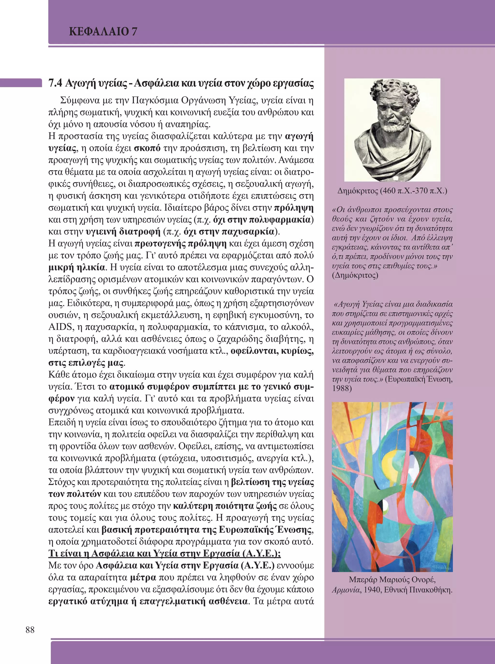 88 
ΚΕΦΑΛΑΙΟ 7 
7.4 Αγωγή υγείας - Ασφάλεια και υγεία στον χώρο εργασίας 
Σύμφωνα με την Παγκόσμια Οργάνωση Υγείας, υγεία είναι η 
πλήρης σωματική, ψυχική και κοινωνική ευεξία του ανθρώπου και 
όχι μόνο η απουσία νόσου ή αναπηρίας. 
Η προστασία της υγείας διασφαλίζεται καλύτερα με την αγωγή 
υγείας, η οποία έχει σκοπό την προάσπιση, τη βελτίωση και την 
προαγωγή της ψυχικής και σωματικής υγείας των πολιτών. Ανάμεσα 
στα θέματα με τα οποία ασχολείται η αγωγή υγείας είναι: οι διατρο- 
φικές συνήθειες, οι διαπροσωπικές σχέσεις, η σεξουαλική αγωγή, 
η φυσική άσκηση και γενικότερα οτιδήποτε έχει επιπτώσεις στη 
σωματική και ψυχική υγεία. Ιδιαίτερο βάρος δίνει στην πρόληψη 
και στη χρήση των υπηρεσιών υγείας (π.χ. όχι στην πολυφαρμακία) 
και στην υγιεινή διατροφή (π.χ. όχι στην παχυσαρκία). 
Η αγωγή υγείας είναι πρωτογενής πρόληψη και έχει άμεση σχέση 
με τον τρόπο ζωής μας. Γι, αυτό πρέπει να εφαρμόζεται από πολύ 
μικρή ηλικία. Η υγεία είναι το αποτέλεσμα μιας συνεχούς αλλη- 
λεπίδρασης ορισμένων ατομικών και κοινωνικών παραγόντων. Ο 
τρόπος ζωής, οι συνθήκες ζωής επηρεάζουν καθοριστικά την υγεία 
μας. Ειδικότερα, η συμπεριφορά μας, όπως η χρήση εξαρτησιογόνων 
ουσιών, η σεξουαλική εκμετάλλευση, η εφηβική εγκυμοσύνη, το 
AIDS, η παχυσαρκία, η πολυφαρμακία, το κάπνισμα, το αλκοόλ, 
η διατροφή, αλλά και ασθένειες όπως ο ζαχαρώδης διαβήτης, η 
υπέρταση, τα καρδιοαγγειακά νοσήματα κτλ., οφείλονται, κυρίως, 
στις επιλογές μας. 
Κάθε άτομο έχει δικαίωμα στην υγεία και έχει συμφέρον για καλή 
υγεία. Έτσι το ατομικό συμφέρον συμπίπτει με το γενικό συμ- 
φέρον για καλή υγεία. Γι, αυτό και τα προβλήματα υγείας είναι 
συγχρόνως ατομικά και κοινωνικά προβλήματα. 
Επειδή η υγεία είναι ίσως το σπουδαιότερο ζήτημα για το άτομο και 
την κοινωνία, η πολιτεία οφείλει να διασφαλίζει την περίθαλψη και 
τη φροντίδα όλων των ασθενών. Οφείλει, επίσης, να αντιμετωπίσει 
τα κοινωνικά προβλήματα (φτώχεια, υποσιτισμός, ανεργία κτλ.), 
τα οποία βλάπτουν την ψυχική και σωματική υγεία των ανθρώπων. 
Στόχος και προτεραιότητα της πολιτείας είναι η βελτίωση της υγείας 
των πολιτών και του επιπέδου των παροχών των υπηρεσιών υγείας 
προς τους πολίτες με στόχο την καλύτερη ποιότητα ζωής σε όλους 
τους τομείς και για όλους τους πολίτες. Η προαγωγή της υγείας 
αποτελεί και βασική προτεραιότητα της Ευρωπαϊκής Ένωσης, 
η οποία χρηματοδοτεί διάφορα προγράμματα για τον σκοπό αυτό. 
Τι είναι η Ασφάλεια και Υγεία στην Εργασία (Α.Υ.Ε.); 
Με τον όρο Ασφάλεια και Υγεία στην Εργασία (Α.Υ.Ε.) εννοούμε 
όλα τα απαραίτητα μέτρα που πρέπει να ληφθούν σε έναν χώρο 
εργασίας, προκειμένου να εξασφαλίσουμε ότι δεν θα έχουμε κάποιο 
εργατικό ατύχημα ή επαγγελματική ασθένεια. Τα μέτρα αυτά 
Δημόκριτος (460 π.Χ.-370 π.Χ.) 
«Οι άνθρωποι προσεύχονται στους 
θεούς και ζητούν να έχουν υγεία, 
ενώ δεν γνωρίζουν ότι τη δυνατότητα 
αυτή την έχουν οι ίδιοι. Από έλλειψη 
εγκράτειας, κάνοντας τα αντίθετα απ’ 
ό,τι πρέπει, προδίνουν μόνοι τους την 
υγεία τους στις επιθυμίες τους.» 
(Δημόκριτος) 
«Αγωγή Υγείας είναι μια διαδικασία 
που στηρίζεται σε επιστημονικές αρχές 
και χρησιμοποιεί προγραμματισμένες 
ευκαιρίες μάθησης, οι οποίες δίνουν 
τη δυνατότητα στους ανθρώπους, όταν 
λειτουργούν ως άτομα ή ως σύνολο, 
να αποφασίζουν και να ενεργούν συ- 
νειδητά για θέματα που επηρεάζουν 
την υγεία τους.» (Ευρωπαϊκή Ένωση, 
1988) 
Μπεράρ Μαριούς Ονορέ, 
Αρμονία, 1940, Εθνική Πινακοθήκη. 
 