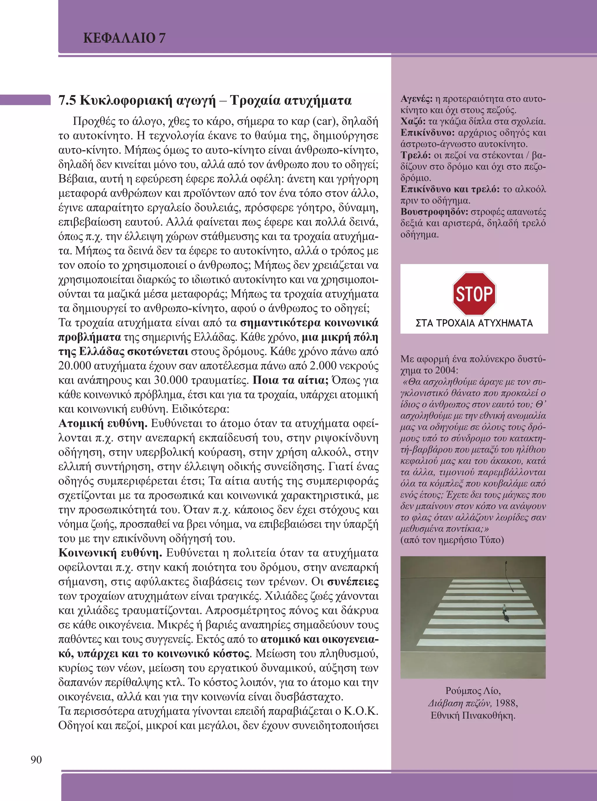 90 
ΚΕΦΑΛΑΙΟ 7 
7.5 Κυκλοφοριακή αγωγή – Τροχαία ατυχήματα 
Προχθές το άλογο, χθες το κάρο, σήμερα το καρ (car), δηλαδή 
το αυτοκίνητο. Η τεχνολογία έκανε το θαύμα της, δημιούργησε 
αυτο-κίνητο. Μήπως όμως το αυτο-κίνητο είναι άνθρωπο-κίνητο, 
δηλαδή δεν κινείται μόνο του, αλλά από τον άνθρωπο που το οδηγεί; 
Βέβαια, αυτή η εφεύρεση έφερε πολλά οφέλη: άνετη και γρήγορη 
μεταφορά ανθρώπων και προϊόντων από τον ένα τόπο στον άλλο, 
έγινε απαραίτητο εργαλείο δουλειάς, πρόσφερε γόητρο, δύναμη, 
επιβεβαίωση εαυτού. Αλλά φαίνεται πως έφερε και πολλά δεινά, 
όπως π.χ. την έλλειψη χώρων στάθμευσης και τα τροχαία ατυχήμα- 
τα. Μήπως τα δεινά δεν τα έφερε το αυτοκίνητο, αλλά ο τρόπος με 
τον οποίο το χρησιμοποιεί ο άνθρωπος; Μήπως δεν χρειάζεται να 
χρησιμοποιείται διαρκώς το ιδιωτικό αυτοκίνητο και να χρησιμοποι- 
ούνται τα μαζικά μέσα μεταφοράς; Μήπως τα τροχαία ατυχήματα 
τα δημιουργεί το ανθρωπο-κίνητο, αφού ο άνθρωπος το οδηγεί; 
Τα τροχαία ατυχήματα είναι από τα σημαντικότερα κοινωνικά 
προβλήματα της σημερινής Ελλάδας. Κάθε χρόνο, μια μικρή πόλη 
της Ελλάδας σκοτώνεται στους δρόμους. Κάθε χρόνο πάνω από 
20.000 ατυχήματα έχουν σαν αποτέλεσμα πάνω από 2.000 νεκρούς 
και ανάπηρους και 30.000 τραυματίες. Ποια τα αίτια; Όπως για 
κάθε κοινωνικό πρόβλημα, έτσι και για τα τροχαία, υπάρχει ατομική 
και κοινωνική ευθύνη. Ειδικότερα: 
Ατομική ευθύνη. Ευθύνεται το άτομο όταν τα ατυχήματα οφεί- 
λονται π.χ. στην ανεπαρκή εκπαίδευσή του, στην ριψοκίνδυνη 
οδήγηση, στην υπερβολική κούραση, στην χρήση αλκοόλ, στην 
ελλιπή συντήρηση, στην έλλειψη οδικής συνείδησης. Γιατί ένας 
οδηγός συμπεριφέρεται έτσι; Τα αίτια αυτής της συμπεριφοράς 
σχετίζονται με τα προσωπικά και κοινωνικά χαρακτηριστικά, με 
την προσωπικότητά του. Όταν π.χ. κάποιος δεν έχει στόχους και 
νόημα ζωής, προσπαθεί να βρει νόημα, να επιβεβαιώσει την ύπαρξή 
του με την επικίνδυνη οδήγησή του. 
Κοινωνική ευθύνη. Ευθύνεται η πολιτεία όταν τα ατυχήματα 
οφείλονται π.χ. στην κακή ποιότητα του δρόμου, στην ανεπαρκή 
σήμανση, στις αφύλακτες διαβάσεις των τρένων. Οι συνέπειες 
των τροχαίων ατυχημάτων είναι τραγικές. Χιλιάδες ζωές χάνονται 
και χιλιάδες τραυματίζονται. Απροσμέτρητος πόνος και δάκρυα 
σε κάθε οικογένεια. Μικρές ή βαριές αναπηρίες σημαδεύουν τους 
παθόντες και τους συγγενείς. Εκτός από το ατομικό και οικογενεια- 
κό, υπάρχει και το κοινωνικό κόστος. Μείωση του πληθυσμού, 
κυρίως των νέων, μείωση του εργατικού δυναμικού, αύξηση των 
δαπανών περίθαλψης κτλ. Το κόστος λοιπόν, για το άτομο και την 
οικογένεια, αλλά και για την κοινωνία είναι δυσβάσταχτο. 
Τα περισσότερα ατυχήματα γίνονται επειδή παραβιάζεται ο Κ.Ο.Κ. 
Οδηγοί και πεζοί, μικροί και μεγάλοι, δεν έχουν συνειδητοποιήσει 
Αγενές: η προτεραιότητα στο αυτο- 
κίνητο και όχι στους πεζούς. 
Χαζό: τα γκάζια δίπλα στα σχολεία. 
Επικίνδυνο: αρχάριος οδηγός και 
άστρωτο-άγνωστο αυτοκίνητο. 
Τρελό: οι πεζοί να στέκονται / βα- 
δίζουν στο δρόμο και όχι στο πεζο- 
δρόμιο. 
Επικίνδυνο και τρελό: το αλκοόλ 
πριν το οδήγημα. 
Βουστροφηδόν: στροφές απανωτές 
δεξιά και αριστερά, δηλαδή τρελό 
οδήγημα. 
Με αφορμή ένα πολύνεκρο δυστύ- 
χημα το 2004: 
«Θα ασχοληθούμε άραγε με τον συ- 
γκλονιστικό θάνατο που προκαλεί ο 
ίδιος ο άνθρωπος στον εαυτό του; Θ’ 
ασχοληθούμε με την εθνική ανωμαλία 
μας να οδηγούμε σε όλους τους δρό- 
μους υπό το σύνδρομο του κατακτη- 
τή-βαρβάρου που μεταξύ του ηλίθιου 
κεφαλιού μας και του άκακου, κατά 
τα άλλα, τιμονιού παρεμβάλλονται 
όλα τα κόμπλεξ που κουβαλάμε από 
ενός έτους; Έχετε δει τους μάγκες που 
δεν μπαίνουν στον κόπο να ανάψουν 
το φλας όταν αλλάζουν λωρίδες σαν 
μεθυσμένα ποντίκια;» 
(από τον ημερήσιο Τύπο) 
Ρούμπος Λίο, 
Διάβαση πεζών, 1988, 
Εθνική Πινακοθήκη. 
 