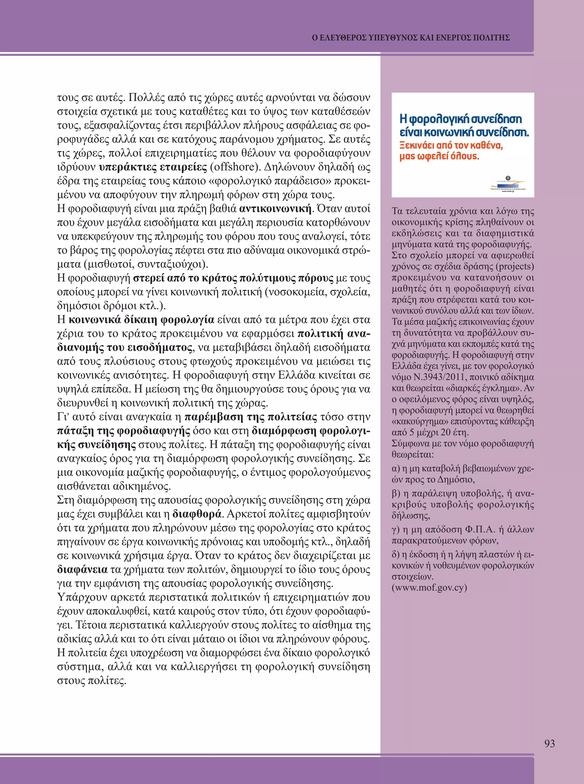 93 
Ο ΕΛΕΥΘΕΡΟΣ ΥΠΕΥΘΥΝΟΣ ΚΑΙ ΕΝΕΡΓΟΣ ΠΟΛΙΤΗΣ 
τους σε αυτές. Πολλές από τις χώρες αυτές αρνούνται να δώσουν 
στοιχεία σχετικά με τους καταθέτες και το ύψος των καταθέσεών 
τους, εξασφαλίζοντας έτσι περιβάλλον πλήρους ασφάλειας σε φο- 
ροφυγάδες αλλά και σε κατόχους παράνομου χρήματος. Σε αυτές 
τις χώρες, πολλοί επιχειρηματίες που θέλουν να φοροδιαφύγουν 
ιδρύουν υπεράκτιες εταιρείες (offshore). Δηλώνουν δηλαδή ως 
έδρα της εταιρείας τους κάποιο «φορολογικό παράδεισο» προκει- 
μένου να αποφύγουν την πληρωμή φόρων στη χώρα τους. 
Η φοροδιαφυγή είναι μια πράξη βαθιά αντικοινωνική. Όταν αυτοί 
που έχουν μεγάλα εισοδήματα και μεγάλη περιουσία κατορθώνουν 
να υπεκφεύγουν της πληρωμής του φόρου που τους αναλογεί, τότε 
το βάρος της φορολογίας πέφτει στα πιο αδύναμα οικονομικά στρώ- 
ματα (μισθωτοί, συνταξιούχοι). 
Η φοροδιαφυγή στερεί από το κράτος πολύτιμους πόρους με τους 
οποίους μπορεί να γίνει κοινωνική πολιτική (νοσοκομεία, σχολεία, 
δημόσιοι δρόμοι κτλ.). 
Η κοινωνικά δίκαιη φορολογία είναι από τα μέτρα που έχει στα 
χέρια του το κράτος προκειμένου να εφαρμόσει πολιτική ανα- 
διανομής του εισοδήματος, να μεταβιβάσει δηλαδή εισοδήματα 
από τους πλούσιους στους φτωχούς προκειμένου να μειώσει τις 
κοινωνικές ανισότητες. Η φοροδιαφυγή στην Ελλάδα κινείται σε 
υψηλά επίπεδα. Η μείωση της θα δημιουργούσε τους όρους για να 
διευρυνθεί η κοινωνική πολιτική της χώρας. 
Γι, αυτό είναι αναγκαία η παρέμβαση της πολιτείας τόσο στην 
πάταξη της φοροδιαφυγής όσο και στη διαμόρφωση φορολογι- 
κής συνείδησης στους πολίτες. Η πάταξη της φοροδιαφυγής είναι 
αναγκαίος όρος για τη διαμόρφωση φορολογικής συνείδησης. Σε 
μια οικονομία μαζικής φοροδιαφυγής, ο έντιμος φορολογούμενος 
αισθάνεται αδικημένος. 
Στη διαμόρφωση της απουσίας φορολογικής συνείδησης στη χώρα 
μας έχει συμβάλει και η διαφθορά. Αρκετοί πολίτες αμφισβητούν 
ότι τα χρήματα που πληρώνουν μέσω της φορολογίας στο κράτος 
πηγαίνουν σε έργα κοινωνικής πρόνοιας και υποδομής κτλ., δηλαδή 
σε κοινωνικά χρήσιμα έργα. Όταν το κράτος δεν διαχειρίζεται με 
διαφάνεια τα χρήματα των πολιτών, δημιουργεί το ίδιο τους όρους 
για την εμφάνιση της απουσίας φορολογικής συνείδησης. 
Υπάρχουν αρκετά περιστατικά πολιτικών ή επιχειρηματιών που 
έχουν αποκαλυφθεί, κατά καιρούς στον τύπο, ότι έχουν φοροδιαφύ- 
γει. Τέτοια περιστατικά καλλιεργούν στους πολίτες το αίσθημα της 
αδικίας αλλά και το ότι είναι μάταιο οι ίδιοι να πληρώνουν φόρους. 
Η πολιτεία έχει υποχρέωση να διαμορφώσει ένα δίκαιο φορολογικό 
σύστημα, αλλά και να καλλιεργήσει τη φορολογική συνείδηση 
στους πολίτες. 
Τα τελευταία χρόνια και λόγω της 
οικονομικής κρίσης πληθαίνουν οι 
εκδηλώσεις και τα διαφημιστικά 
μηνύματα κατά της φοροδιαφυγής. 
Στο σχολείο μπορεί να αφιερωθεί 
χρόνος σε σχέδια δράσης (projects) 
προκειμένου να κατανοήσουν οι 
μαθητές ότι η φοροδιαφυγή είναι 
πράξη που στρέφεται κατά του κοι- 
νωνικού συνόλου αλλά και των ίδιων. 
Τα μέσα μαζικής επικοινωνίας έχουν 
τη δυνατότητα να προβάλλουν συ- 
χνά μηνύματα και εκπομπές κατά της 
φοροδιαφυγής. Η φοροδιαφυγή στην 
Ελλάδα έχει γίνει, με τον φορολογικό 
νόμο Ν.3943/2011, ποινικό αδίκημα 
και θεωρείται «διαρκές έγκλημα». Αν 
ο οφειλόμενος φόρος είναι υψηλός, 
η φοροδιαφυγή μπορεί να θεωρηθεί 
«κακούργημα» επισύροντας κάθειρξη 
από 5 μέχρι 20 έτη. 
Σύμφωνα με τον νόμο φοροδιαφυγή 
θεωρείται: 
α) η μη καταβολή βεβαιωμένων χρε- 
ών προς το Δημόσιο, 
β) η παράλειψη υποβολής, ή ανα- 
κριβούς υποβολής φορολογικής 
δήλωσης, 
γ) η μη απόδοση Φ.Π.Α. ή άλλων 
παρακρατούμενων φόρων, 
δ) η έκδοση ή η λήψη πλαστών ή ει- 
κονικών ή νοθευμένων φορολογικών 
στοιχείων. 
(www.mof.gov.cy) 
 