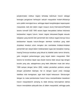 penghormatan institusi negara terhadap ketentuan hukum sebagai
kerangka pengaturan kehidupan sebuah masyarakat modern.Akibatnya
suhu politik meningkat terus, sehingga dapat menghilangkan kepercayaan
masyarakat, baik dari dalam negeri maupun dunia Internasional.Padahal
secara normatif UUD 1945 secara tegas menyatakan bahwa Indonesia
berdasarkan negara hukum, bukan negara kekuasaan.Segala sesuatu
kebijakan yang diambil oleh pemerintah dan institusi negara lainnya harus
berdasarkan kepada hukum.Dengan demikian konstitusi yang telah
diciptakan tersebut untuk mengatur dan membatasi tindakan-tindakan
pemerintah dan rakyat dalam melaksanakan tugas dan kewajiban masingmasing.Tentunya konstitusi yang dibuat itu tidaklah statis namun dinamis,
yaitu mengikuti perkembangan yang terjadi dalam masyarakat. Oleh
karena itu konstitusi dapat saja diubah karena tidak sesuai lagi dengan
kondisi yang ada, sebagaimana yang telah dilakukan mulai dari tahun
1999 sampai dengan tahun 2002, melalui perubahan pertama sampai
dengan perubahan keempat, hal ini dengan tujuan untuk menjaga
stabilitas roda kenegaraan, agar tidak terjadi kekacauan. Sehubungan
dengan itu maka pembentukan hukum harus memperlihatkan kesadaran
hukum masyarakat.Di samping itu tidak tertutup kemungkinan bahwa
hukum menciptakan pola-pola baru di dalam masyarakat, sehingga pada

 