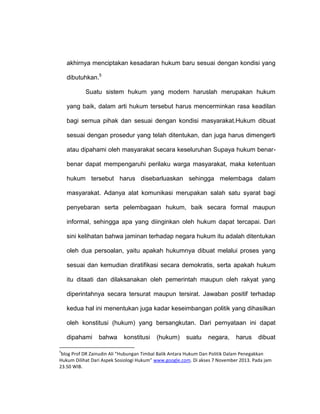akhirnya menciptakan kesadaran hukum baru sesuai dengan kondisi yang
dibutuhkan.5
Suatu sistem hukum yang modern haruslah merupakan hukum
yang baik, dalam arti hukum tersebut harus mencerminkan rasa keadilan
bagi semua pihak dan sesuai dengan kondisi masyarakat.Hukum dibuat
sesuai dengan prosedur yang telah ditentukan, dan juga harus dimengerti
atau dipahami oleh masyarakat secara keseluruhan Supaya hukum benarbenar dapat mempengaruhi perilaku warga masyarakat, maka ketentuan
hukum tersebut harus disebarluaskan sehingga melembaga dalam
masyarakat. Adanya alat komunikasi merupakan salah satu syarat bagi
penyebaran serta pelembagaan hukum, baik secara formal maupun
informal, sehingga apa yang diinginkan oleh hukum dapat tercapai. Dari
sini kelihatan bahwa jaminan terhadap negara hukum itu adalah ditentukan
oleh dua persoalan, yaitu apakah hukumnya dibuat melalui proses yang
sesuai dan kemudian diratifikasi secara demokratis, serta apakah hukum
itu ditaati dan dilaksanakan oleh pemerintah maupun oleh rakyat yang
diperintahnya secara tersurat maupun tersirat. Jawaban positif terhadap
kedua hal ini menentukan juga kadar keseimbangan politik yang dihasilkan
oleh konstitusi (hukum) yang bersangkutan. Dari pernyataan ini dapat
dipahami
5

bahwa

konstitusi

(hukum)

suatu

negara,

harus

dibuat

blog Prof DR Zainudin Ali “Hubungan Timbal Balik Antara Hukum Dan Politik Dalam Penegakkan
Hukum Dilihat Dari Aspek Sosiologi Hukum” www.google.com. Di akses 7 November 2013. Pada jam
23.50 WIB.

 