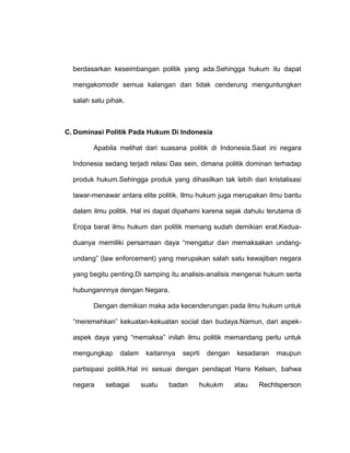 berdasarkan keseimbangan politik yang ada.Sehingga hukum itu dapat
mengakomodir semua kalangan dan tidak cenderung menguntungkan
salah satu pihak.

C. Dominasi Politik Pada Hukum Di Indonesia
Apabila melihat dari suasana politik di Indonesia.Saat ini negara
Indonesia sedang terjadi relasi Das sein, dimana politik dominan terhadap
produk hukum.Sehingga produk yang dihasilkan tak lebih dari kristalisasi
tawar-menawar antara elite politik. Ilmu hukum juga merupakan ilmu bantu
dalam ilmu politik. Hal ini dapat dipahami karena sejak dahulu terutama di
Eropa barat ilmu hukum dan politik memang sudah demikian erat.Keduaduanya memiliki persamaan daya “mengatur dan memaksakan undangundang” (law enforcement) yang merupakan salah satu kewajiban negara
yang begitu penting.Di samping itu analisis-analisis mengenai hukum serta
hubungannnya dengan Negara.
Dengan demikian maka ada kecenderungan pada ilmu hukum untuk
“meremehkan” kekuatan-kekuatan social dan budaya.Namun, dari aspekaspek daya yang “memaksa” inilah ilmu politik memandang perlu untuk
mengungkap

dalam

kaitannya

seprti

dengan

kesadaran

maupun

partisipasi politik.Hal ini sesuai dengan pendapat Hans Kelsen, bahwa
negara

sebagai

suatu

badan

hukukm

atau

Rechtsperson

 