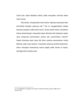 hukum.Jadi, dapat dikatakan bahwa politik merupakan dominasi dalam
sistem sosial.
Max steiner, mengutarakan idiom bahwa “sejemput kekuasaan lebih
bermanfaat daripada sekarung hak”.8 Hal ini menggambarkan betapa
besarnya pengaruh politik pada hukum. Secara politis historis, terbuktikan
bahwa perkembangan masyarakat dapat dihambat oleh beberapa negara
yang mampunyai pemerintahan absolut atau pemerintahan colonial.9
Seperti Indonesia pada masa 200 tahun pertama pemerintahan Hindia
Belanda, pada masa tersebut, masyarakat cederung bersifat keaderahan,
belum menyadari kesatuannya karena dijejali politik devide et impera,
sehingga belum bersatu padu.

8

L.J. Van Appledoorn, Pengantar Ilmu Hukum, Pradnya Paramitha, Jakarta, 2008. Hal. 57
bid, Hal. 163

9

 
