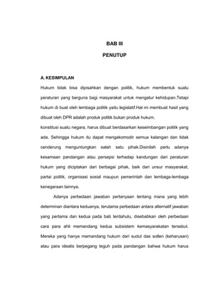 BAB III
PENUTUP

A. KESIMPULAN
Hukum tidak bisa dipisahkan dengan politik, hukum membentuk suatu
peraturan yang berguna bagi masyarakat untuk mengatur kehidupan.Tetapi
hukum di buat oleh lembaga politik yaitu legislatif.Hal ini membuat hasil yang
dibuat oleh DPR adalah produk politik bukan produk hukum.
konstitusi suatu negara, harus dibuat berdasarkan keseimbangan politik yang
ada. Sehingga hukum itu dapat mengakomodir semua kalangan dan tidak
cenderung

menguntungkan

salah

satu

pihak.Disinilah

perlu

adanya

kesamaan pandangan atau persepsi terhadap kandungan dari peraturan
hukum yang diciptakan dari berbagai pihak, baik dari unsur masyarakat,
partai politik, organisasi sosial maupun pemerintah dan lembaga-lembaga
kenegaraan lainnya.
Adanya perbedaan jawaban pertanyaan tentang mana yang lebih
determinan diantara keduanya, terutama perbedaan antara alternatif jawaban
yang pertama dan kedua pada bab terdahulu, disebabkan oleh perbedaan
cara para ahli memandang kedua subsistem kemasyarakatan tersebut.
Mereka yang hanya memandang hukum dari sudut das sollen (keharusan)
atau para idealis berpegang teguh pada pandangan bahwa hukum harus

 