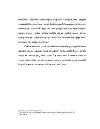 merupakan pedoman dalam segala tingkatan hubungan antar anggota
masyarakat termasuk daam segala kegiatan politik.Sedangkan mereka yang
memandang hukum dari segi das sein (kenyataan) atau para penganut
paham empiris melihat secara realistis bahwa produk hukum sangat
dipengaruhi oleh politik, bukan saja dalam pembuatannya tetapi juga dalam
kenyataan-kenyataan empirisnya.10
Karena subsistem politik memiliki konsentrasi energi yang lebih besar
daripada hukum, maka jika harus berhadapan dengan politik, hukum berada
dalam kedudukan yang lebih lemah.11 Karena lebih kuatnya konsentrasi
energi politik, maka menjadi beralasan adanya konstatasi bahwa kerapkali
otonomi hukum di Indonesia ini diintervensi oleh politik.

10

Moh Mahfud MD, Politik Hukum di Indonesia, Pustaka LP3ES, Jakarta, 1998, hal. 8
Ibid, Hal. 13

11

 