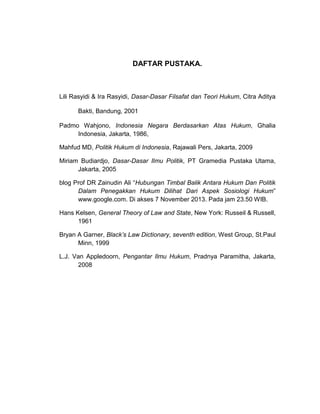 DAFTAR PUSTAKA.

Lili Rasyidi & Ira Rasyidi, Dasar-Dasar Filsafat dan Teori Hukum, Citra Aditya
Bakti, Bandung, 2001
Padmo Wahjono, Indonesia Negara Berdasarkan Atas Hukum, Ghalia
Indonesia, Jakarta, 1986,
Mahfud MD, Politik Hukum di Indonesia, Rajawali Pers, Jakarta, 2009
Miriam Budiardjo, Dasar-Dasar Ilmu Politik, PT Gramedia Pustaka Utama,
Jakarta, 2005
blog Prof DR Zainudin Ali “Hubungan Timbal Balik Antara Hukum Dan Politik
Dalam Penegakkan Hukum Dilihat Dari Aspek Sosiologi Hukum”
www.google.com. Di akses 7 November 2013. Pada jam 23.50 WIB.
Hans Kelsen, General Theory of Law and State, New York: Russeil & Russell,
1961
Bryan A Garner, Black’s Law Dictionary, seventh edition, West Group, St.Paul
Minn, 1999
L.J. Van Appledoorn, Pengantar Ilmu Hukum, Pradnya Paramitha, Jakarta,
2008

 