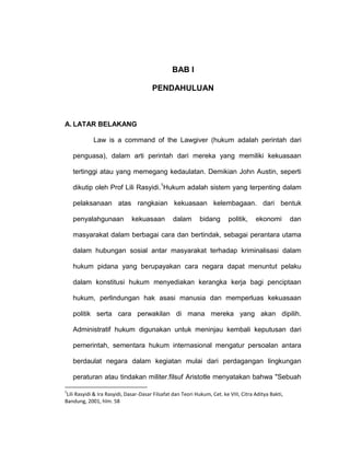 BAB I
PENDAHULUAN

A. LATAR BELAKANG
Law is a command of the Lawgiver (hukum adalah perintah dari
penguasa), dalam arti perintah dari mereka yang memiliki kekuasaan
tertinggi atau yang memegang kedaulatan. Demikian John Austin, seperti
dikutip oleh Prof Lili Rasyidi.1Hukum adalah sistem yang terpenting dalam
pelaksanaan atas rangkaian kekuasaan kelembagaan. dari bentuk
penyalahgunaan

kekuasaan

dalam

bidang

politik,

ekonomi

dan

masyarakat dalam berbagai cara dan bertindak, sebagai perantara utama
dalam hubungan sosial antar masyarakat terhadap kriminalisasi dalam
hukum pidana yang berupayakan cara negara dapat menuntut pelaku
dalam konstitusi hukum menyediakan kerangka kerja bagi penciptaan
hukum, perlindungan hak asasi manusia dan memperluas kekuasaan
politik serta cara perwakilan di mana mereka yang akan dipilih.
Administratif hukum digunakan untuk meninjau kembali keputusan dari
pemerintah, sementara hukum internasional mengatur persoalan antara
berdaulat negara dalam kegiatan mulai dari perdagangan lingkungan
peraturan atau tindakan militer.filsuf Aristotle menyatakan bahwa "Sebuah
1

Lili Rasyidi & Ira Rasyidi, Dasar-Dasar Filsafat dan Teori Hukum, Cet. ke VIII, Citra Aditya Bakti,
Bandung, 2001, hlm. 58

 