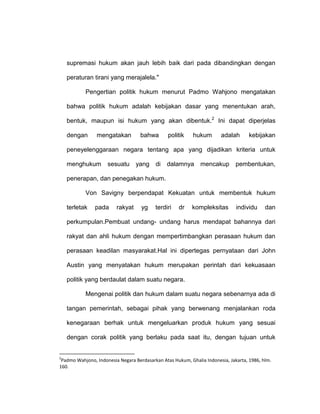 supremasi hukum akan jauh lebih baik dari pada dibandingkan dengan
peraturan tirani yang merajalela."
Pengertian politik hukum menurut Padmo Wahjono mengatakan
bahwa politik hukum adalah kebijakan dasar yang menentukan arah,
bentuk, maupun isi hukum yang akan dibentuk.2 Ini dapat diperjelas
dengan

mengatakan

bahwa

politik

hukum

adalah

kebijakan

peneyelenggaraan negara tentang apa yang dijadikan kriteria untuk
menghukum

sesuatu

yang

di

dalamnya

mencakup

pembentukan,

penerapan, dan penegakan hukum.
Von Savigny berpendapat Kekuatan untuk membentuk hukum
terletak

pada

rakyat

yg

terdiri

dr

kompleksitas

individu

dan

perkumpulan.Pembuat undang- undang harus mendapat bahannya dari
rakyat dan ahli hukum dengan mempertimbangkan perasaan hukum dan
perasaan keadilan masyarakat.Hal ini dipertegas pernyataan dari John
Austin yang menyatakan hukum merupakan perintah dari kekuasaan
politik yang berdaulat dalam suatu negara.
Mengenai politik dan hukum dalam suatu negara sebenarnya ada di
tangan pemerintah, sebagai pihak yang berwenang menjalankan roda
kenegaraan berhak untuk mengeluarkan produk hukum yang sesuai
dengan corak politik yang berlaku pada saat itu, dengan tujuan untuk

2

Padmo Wahjono, Indonesia Negara Berdasarkan Atas Hukum, Ghalia Indonesia, Jakarta, 1986, hlm.
160.

 