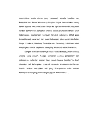 menciptakan

suatu aturan yang mengarah

kepada

keadilan

dan

kesejahteraan. Namun kemauan politik pada tingkat nasional akan kurang
berarti apabila tidak diteruskan sampai ke lapisan kehidupan yang lebih
rendah. Bahkan tidak berlebihan kiranya, apabila dikatakan indikator untuk
keberhasilan pelaksanaan kemauan tersebut sebaiknya dilihat pada
tempat-tempat yang jauh dari pusat kekuasaan atau pemerintah.Bukan
hanya di Jakarta, Bandung, Surabaya atau Semarang, melainkan harus
menjangkau sampai ke pelosok desa yang terpencil di seluruh tanah air.
Dengan demikian ukurannya bukan “sudah berapa jumlah undangundang yang dibuat”, “berapa tambahan gedung pengadilan” dan
sebagainya, melainkan apakah “jalan masuk kepada keadilan” itu telah
dirasakan oleh kebanyakan orang di Indonesia, khususnya dari lapisan
bawah. Hukum merupakan alat yang dipergunakan untuk menata
kehidupan sosial yang penuh dengan gejolak dan dinamika.

 