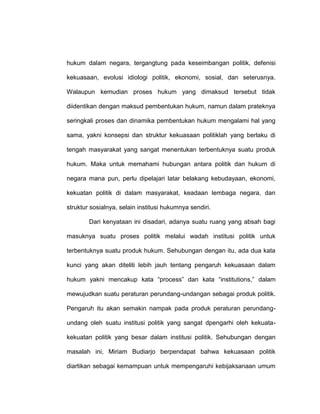 hukum dalam negara, tergangtung pada keseimbangan politik, defenisi
kekuasaan, evolusi idiologi politik, ekonomi, sosial, dan seterusnya.
Walaupun kemudian proses hukum yang dimaksud tersebut tidak
diidentikan dengan maksud pembentukan hukum, namun dalam prateknya
seringkali proses dan dinamika pembentukan hukum mengalami hal yang
sama, yakni konsepsi dan struktur kekuasaan politiklah yang berlaku di
tengah masyarakat yang sangat menentukan terbentuknya suatu produk
hukum. Maka untuk memahami hubungan antara politik dan hukum di
negara mana pun, perlu dipelajari latar belakang kebudayaan, ekonomi,
kekuatan politik di dalam masyarakat, keadaan lembaga negara, dan
struktur sosialnya, selain institusi hukumnya sendiri.
Dari kenyataan ini disadari, adanya suatu ruang yang absah bagi
masuknya suatu proses politik melalui wadah institusi politik untuk
terbentuknya suatu produk hukum. Sehubungan dengan itu, ada dua kata
kunci yang akan diteliti lebih jauh tentang pengaruh kekuasaan dalam
hukum yakni mencakup kata “process” dan kata “institutions,” dalam
mewujudkan suatu peraturan perundang-undangan sebagai produk politik.
Pengaruh itu akan semakin nampak pada produk peraturan perundangundang oleh suatu institusi politik yang sangat dpengarhi oleh kekuatakekuatan politik yang besar dalam institusi politik. Sehubungan dengan
masalah ini, Miriam Budiarjo berpendapat bahwa kekuasaan politik
diartikan sebagai kemampuan untuk mempengaruhi kebijaksanaan umum

 