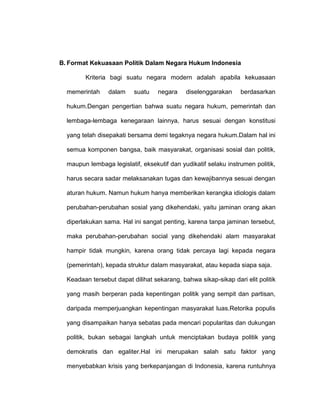 B. Format Kekuasaan Politik Dalam Negara Hukum Indonesia
Kriteria bagi suatu negara modern adalah apabila kekuasaan
memerintah

dalam

suatu

negara

diselenggarakan

berdasarkan

hukum.Dengan pengertian bahwa suatu negara hukum, pemerintah dan
lembaga-lembaga kenegaraan lainnya, harus sesuai dengan konstitusi
yang telah disepakati bersama demi tegaknya negara hukum.Dalam hal ini
semua komponen bangsa, baik masyarakat, organisasi sosial dan politik,
maupun lembaga legislatif, eksekutif dan yudikatif selaku instrumen politik,
harus secara sadar melaksanakan tugas dan kewajibannya sesuai dengan
aturan hukum. Namun hukum hanya memberikan kerangka idiologis dalam
perubahan-perubahan sosial yang dikehendaki, yaitu jaminan orang akan
diperlakukan sama. Hal ini sangat penting, karena tanpa jaminan tersebut,
maka perubahan-perubahan social yang dikehendaki alam masyarakat
hampir tidak mungkin, karena orang tidak percaya lagi kepada negara
(pemerintah), kepada struktur dalam masyarakat, atau kepada siapa saja.
Keadaan tersebut dapat dilihat sekarang, bahwa sikap-sikap dari elit politik
yang masih berperan pada kepentingan politik yang sempit dan partisan,
daripada memperjuangkan kepentingan masyarakat luas.Retorika populis
yang disampaikan hanya sebatas pada mencari popularitas dan dukungan
politik, bukan sebagai langkah untuk menciptakan budaya politik yang
demokratis dan egaliter.Hal ini merupakan salah satu faktor yang
menyebabkan krisis yang berkepanjangan di Indonesia, karena runtuhnya

 