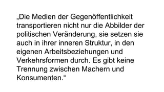 „Die Medien der Gegenöffentlichkeit
transportieren nicht nur die Abbilder der
politischen Veränderung, sie setzen sie
auch in ihrer inneren Struktur, in den
eigenen Arbeitsbeziehungen und
Verkehrsformen durch. Es gibt keine
Trennung zwischen Machern und
Konsumenten.“
 