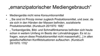 „emanzipatorischer Mediengebrauch“
• Mediengeräte nicht reine Konsumtionsmittel
• „ Sie sind im Prinzip immer zugleich Produktionsmittel, und zwar, da
  sie sich in den Händen der Massen befinden, sozialisierte
  Produktionsmittel. (Kursbuch 20/1970: 168)“
• „ Tonbandgeräte, Bild- und Schmalfilmkameras befinden sich heute
  schon in weitem Umfang im Besitz der Lohnabhängigen. Es ist zu
  fragen, warum diese Produktionsmittel nicht massenhaft [...] in allen
  gesellschaftlichen Konfliktsituationen auftauchen. (Kursbuch
  20/1970: 170)“
 