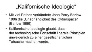 „Kalifornische Ideologie“
• Mit viel Pathos verkündete John Perry Barlow
  1996 die „Unabhängigkeit des Cyberspace“
  (Barlow 1996)
• Kalifornische Ideologie glaubt, dass
  der technologische Fortschritt liberale Prinzipien
  unweigerlich zu einer gesellschaftlichen
  Tatsache machen werde.
 