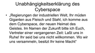 Unabhängigkeitserklärung des
            Cyberspace
• „Regierungen der industriellen Welt, Ihr müden
  Giganten aus Fleisch und Stahl, ich komme aus
  dem Cyberspace, der neuen Heimat des
  Geistes. Im Namen der Zukunft bitte ich Euch,
  Vertreter einer vergangenen Zeit: Laßt uns in
  Ruhe! Ihr seid bei uns nicht willkommen. Wo wir
  uns versammeln, besitzt Ihr keine Macht“
 