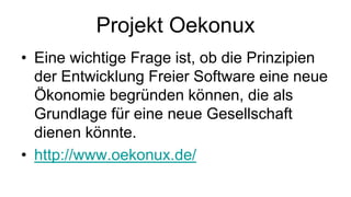 Projekt Oekonux
• Eine wichtige Frage ist, ob die Prinzipien
  der Entwicklung Freier Software eine neue
  Ökonomie begründen können, die als
  Grundlage für eine neue Gesellschaft
  dienen könnte.
• http://www.oekonux.de/
 