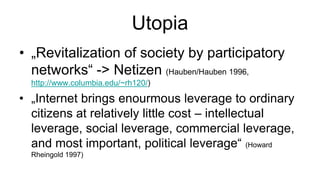Utopia
• „Revitalization of society by participatory
  networks“ -> Netizen (Hauben/Hauben 1996,
  http://www.columbia.edu/~rh120/)

• „Internet brings enourmous leverage to ordinary
  citizens at relatively little cost – intellectual
  leverage, social leverage, commercial leverage,
  and most important, political leverage“ (Howard
  Rheingold 1997)
 