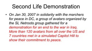 Second Life Demonstration
• On Jan 30, 2007 in solidarity with the marchers
  for peace in DC, a group of avatars organized by
  the SL Netroots group gathered for a
  demonstration for an end to the war in Iraq.
  More than 120 avatars from all over the US and
  7 countries met in a simulated Capitol Hill to
  show their commitment to peace.
 