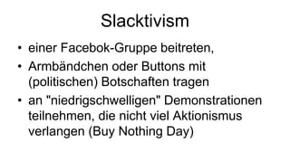 Slacktivism
• einer Facebok-Gruppe beitreten,
• Armbändchen oder Buttons mit
  (politischen) Botschaften tragen
• an "niedrigschwelligen" Demonstrationen
  teilnehmen, die nicht viel Aktionismus
  verlangen (Buy Nothing Day)
 
