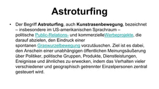 Astroturfing
• Der Begriff Astroturfing, auch Kunstrasenbewegung, bezeichnet
  – insbesondere im US-amerikanischen Sprachraum –
  politische Public-Relations- und kommerzielleWerbeprojekte, die
  darauf abzielen, den Eindruck einer
  spontanen Graswurzelbewegung vorzutäuschen. Ziel ist es dabei,
  den Anschein einer unabhängigen öffentlichen Meinungsäußerung
  über Politiker, politische Gruppen, Produkte, Dienstleistungen,
  Ereignisse und ähnliches zu erwecken, indem das Verhalten vieler
  verschiedener und geographisch getrennter Einzelpersonen zentral
  gesteuert wird.
 