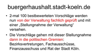 buergerhaushalt.stadt-koeln.de
• 2-mal 100 bestbewerteten Vorschläge werden
  nun von der Verwaltung fachlich geprüft und mit
  einer „Stellungnahme der Verwaltung“
  versehen.
• Die Vorschläge gehen mit dieser Stellungnahme
  dann in die politischen Gremien:
  Bezirksvertretungen, Fachausschüsse,
  Finanzausschuss und Rat der Stadt Köln.
 