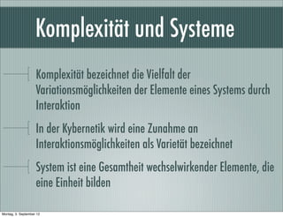 Komplexität und Systeme
Komplexität bezeichnet die Vielfalt der
Variationsmöglichkeiten der Elemente eines Systems durch
Interaktion
In der Kybernetik wird eine Zunahme an
Interaktionsmöglichkeiten als Varietät bezeichnet
System ist eine Gesamtheit wechselwirkender Elemente, die
eine Einheit bilden
Montag, 3. September 12
 