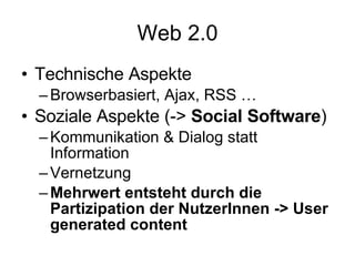 Web 2.0 Technische Aspekte Browserbasiert, Ajax, RSS … Soziale Aspekte (->  Social Software ) Kommunikation & Dialog statt Information Vernetzung Mehrwert entsteht durch die Partizipation der NutzerInnen -> User generated content 