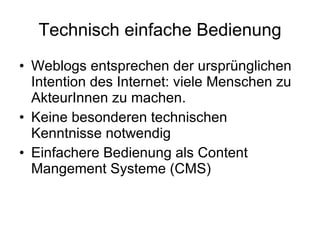 Technisch einfache Bedienung Weblogs entsprechen der ursprünglichen Intention des Internet: viele Menschen zu AkteurInnen zu machen. Keine besonderen technischen Kenntnisse notwendig Einfachere Bedienung als Content Mangement Systeme (CMS)  