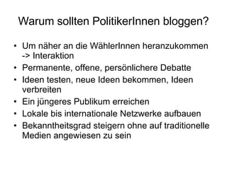 Warum sollten PolitikerInnen bloggen? Um näher an die WählerInnen heranzukommen -> Interaktion Permanente, offene, persönlichere Debatte Ideen testen, neue Ideen bekommen, Ideen verbreiten Ein jüngeres Publikum erreichen Lokale bis internationale Netzwerke aufbauen Bekanntheitsgrad steigern ohne auf traditionelle Medien angewiesen zu sein 