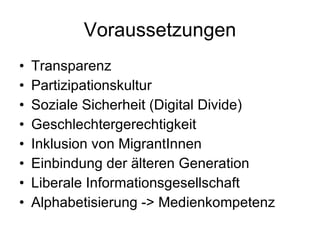 Voraussetzungen Transparenz Partizipationskultur Soziale Sicherheit (Digital Divide) Geschlechtergerechtigkeit Inklusion von MigrantInnen Einbindung der älteren Generation Liberale Informationsgesellschaft Alphabetisierung -> Medienkompetenz 
