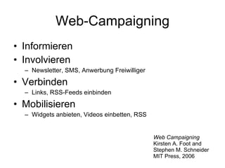 Web-Campaigning Informieren Involvieren Newsletter, SMS, Anwerbung Freiwilliger Verbinden Links, RSS-Feeds einbinden Mobilisieren Widgets anbieten, Videos einbetten, RSS Web Campaigning Kirsten A. Foot and Stephen M. Schneider MIT Press, 2006 