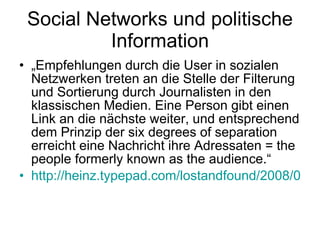 Social Networks und politische Information „ Empfehlungen durch die User in sozialen Netzwerken treten an die Stelle der Filterung und Sortierung durch Journalisten in den klassischen Medien. Eine Person gibt einen Link an die nächste weiter, und entsprechend dem Prinzip der six degrees of separation erreicht eine Nachricht ihre Adressaten =  the people formerly known as the audience .“ http://heinz.typepad.com/lostandfound/2008/03/hyperpolitik.html 