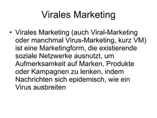 Virales Marketing Virales Marketing (auch Viral-Marketing oder manchmal Virus-Marketing, kurz VM) ist eine Marketingform, die existierende soziale Netzwerke ausnutzt, um Aufmerksamkeit auf Marken, Produkte oder Kampagnen zu lenken, indem Nachrichten sich epidemisch, wie ein Virus ausbreiten 