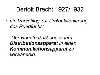 Bertolt Brecht 1927/1932 ein Vorschlag zur Umfunktionierung des Rundfunks:  „Der Rundfunk ist aus einem  Distributionsapparat  in einen  Kommunikationsapparat  zu verwandeln.  