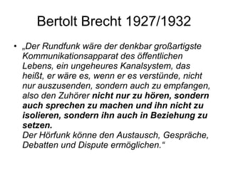 Bertolt Brecht 1927/1932 „ Der Rundfunk wäre der denkbar großartigste Kommunikationsapparat des öffentlichen Lebens, ein ungeheures Kanalsystem, das heißt, er wäre es, wenn er es verstünde, nicht nur auszusenden, sondern auch zu empfangen, also den Zuhörer  nicht nur zu hören, sondern auch sprechen zu machen und ihn nicht zu isolieren, sondern ihn auch in Beziehung zu setzen. Der Hörfunk könne den Austausch, Gespräche, Debatten und Dispute ermöglichen.“ 