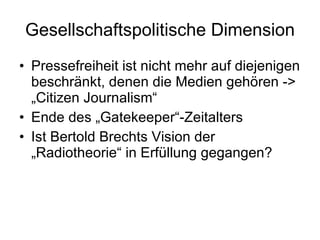 Gesellschaftspolitische Dimension Pressefreiheit ist nicht mehr auf diejenigen beschränkt, denen die Medien gehören -> „Citizen Journalism“ Ende des „Gatekeeper“-Zeitalters  Ist Bertold Brechts Vision der „Radiotheorie“ in Erfüllung gegangen? 
