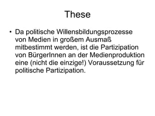 These Da politische Willensbildungsprozesse von Medien in großem Ausmaß mitbestimmt werden, ist die Partizipation von BürgerInnen an der Medienproduktion eine (nicht die einzige!) Voraussetzung für politische Partizipation. 