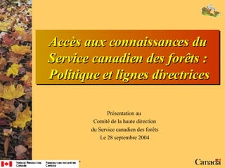 Accès aux connaissances du Service canadien des forêts :  Politique et lignes directrices Présentation au  Comité de la haute direction du Service canadien des forêts Le 28 septembre 2004 