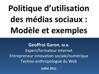 Politique d’utilisation des médias sociaux : Modèle et exemples   Geoffroi Garon ,   M.A. Expert/formateur Internet Entrepreneur innovation sociale/numérique Techno-anthropologue du Web Juillet 2011 