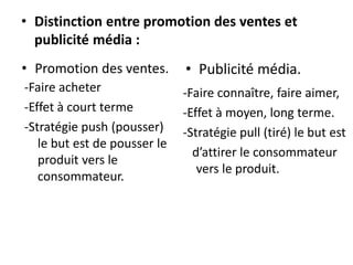 • Distinction entre promotion des ventes et
publicité média :
• Promotion des ventes.
-Faire acheter
-Effet à court terme
-Stratégie push (pousser)
le but est de pousser le
produit vers le
consommateur.
• Publicité média.
-Faire connaître, faire aimer,
-Effet à moyen, long terme.
-Stratégie pull (tiré) le but est
d’attirer le consommateur
vers le produit.
 