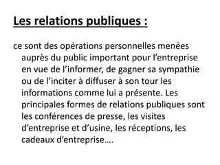 Les relations publiques :
ce sont des opérations personnelles menées
auprès du public important pour l’entreprise
en vue de l’informer, de gagner sa sympathie
ou de l’inciter à diffuser à son tour les
informations comme lui a présente. Les
principales formes de relations publiques sont
les conférences de presse, les visites
d’entreprise et d’usine, les réceptions, les
cadeaux d’entreprise….
 
