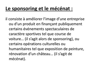 Le sponsoring et le mécénat :
il consiste à améliorer l’image d’une entreprise
ou d’un produit en finançant publiquement
certains événements spectaculaires de
caractère sportives tel que course de
voiture… (il s’agit alors de sponsoring), ou
certains opérations culturelles ou
humanitaires tel que exposition de peinture,
rénovation d’un château… (il s’agit de
mécénat).
 