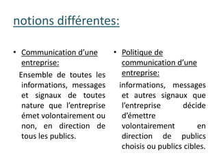 • Communication d’une
entreprise:
Ensemble de toutes les
informations, messages
et signaux de toutes
nature que l’entreprise
émet volontairement ou
non, en direction de
tous les publics.
notions différentes:
• Politique de
communication d’une
entreprise:
informations, messages
et autres signaux que
l’entreprise décide
d’émettre
volontairement en
direction de publics
choisis ou publics cibles.
 