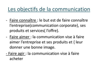 Les objectifs de la communication
- Faire connaître : le but est de faire connaître
l’entreprise(communication corporate), ses
produits et services( l’offre).
- Faire aimer : la communication vise à faire
aimer l’entreprise et ses produits et { leur
donner une bonne image.
- Faire agir : la communication vise à faire
acheter
 